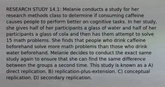 RESEARCH STUDY 14.1: Melanie conducts a study for her research methods class to determine if consuming caffeine causes people to perform better on cognitive tasks. In her study, she gives half of her participants a glass of water and half of her participants a glass of cola and then has them attempt to solve 15 math problems. She finds that people who drink caffeine beforehand solve more math problems than those who drink water beforehand. Melanie decides to conduct the exact same study again to ensure that she can find the same difference between the groups a second time. This study is known as a A) direct replication. B) replication-plus-extension. C) conceptual replication. D) secondary replication.