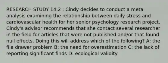 RESEARCH STUDY 14.2 : Cindy decides to conduct a meta-analysis examining the relationship between daily stress and cardiovascular health for her senior psychology research project. Cindy's advisor recommends that she contact several researcher in the field for articles that were not published and/or that found null effects. Doing this will address which of the following? A: the file drawer problem B: the need for overestimation C: the lack of reporting significant finds D: ecological validity