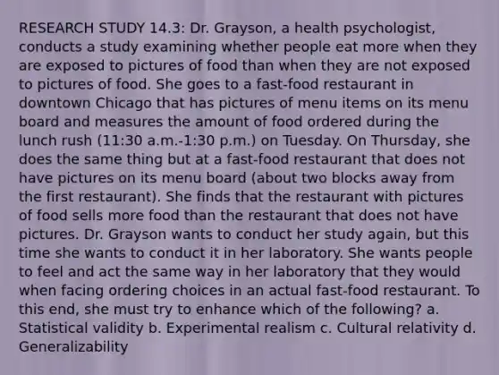 RESEARCH STUDY 14.3: Dr. Grayson, a health psychologist, conducts a study examining whether people eat more when they are exposed to pictures of food than when they are not exposed to pictures of food. She goes to a fast-food restaurant in downtown Chicago that has pictures of menu items on its menu board and measures the amount of food ordered during the lunch rush (11:30 a.m.-1:30 p.m.) on Tuesday. On Thursday, she does the same thing but at a fast-food restaurant that does not have pictures on its menu board (about two blocks away from the first restaurant). She finds that the restaurant with pictures of food sells more food than the restaurant that does not have pictures. Dr. Grayson wants to conduct her study again, but this time she wants to conduct it in her laboratory. She wants people to feel and act the same way in her laboratory that they would when facing ordering choices in an actual fast-food restaurant. To this end, she must try to enhance which of the following? a. Statistical validity b. Experimental realism c. Cultural relativity d. Generalizability