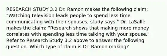 RESEARCH STUDY 3.2 Dr. Ramon makes the following claim: "Watching television leads people to spend less time communicating with their spouses, study says." Dr. LaSalle makes the claim: "Research shows that making more money correlates with spending less time talking with your spouse." Refer to Research Study 3.2 above to answer the following question. Which type of claim is Dr. Ramon making?