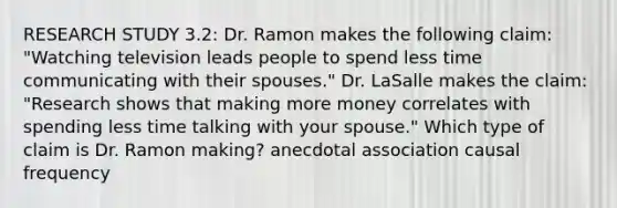 RESEARCH STUDY 3.2: Dr. Ramon makes the following claim: "Watching television leads people to spend less time communicating with their spouses." Dr. LaSalle makes the claim: "Research shows that making more money correlates with spending less time talking with your spouse." Which type of claim is Dr. Ramon making? anecdotal association causal frequency