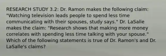 RESEARCH STUDY 3.2: Dr. Ramon makes the following claim: "Watching television leads people to spend less time communicating with their spouses, study says." Dr. LaSalle makes the claim: "Research shows that making more money correlates with spending less time talking with your spouse." Which of the following statements is true of Dr. Ramon's and Dr. LaSalle's claims?