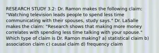 RESEARCH STUDY 3.2: Dr. Ramon makes the following claim: "Watching television leads people to spend less time communicating with their spouses, study says." Dr. LaSalle makes the claim: "Research shows that making more money correlates with spending less time talking with your spouse." Which type of claim is Dr. Ramon making? a) statistical claim b) association claim c) causal claim d) frequency claim