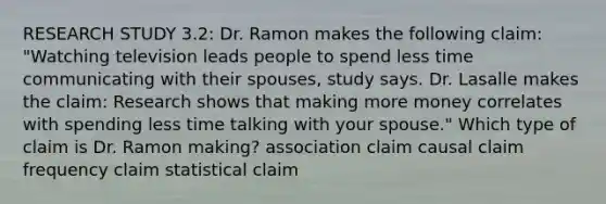 RESEARCH STUDY 3.2: Dr. Ramon makes the following claim: "Watching television leads people to spend less time communicating with their spouses, study says. Dr. Lasalle makes the claim: Research shows that making more money correlates with spending less time talking with your spouse." Which type of claim is Dr. Ramon making? association claim causal claim frequency claim statistical claim