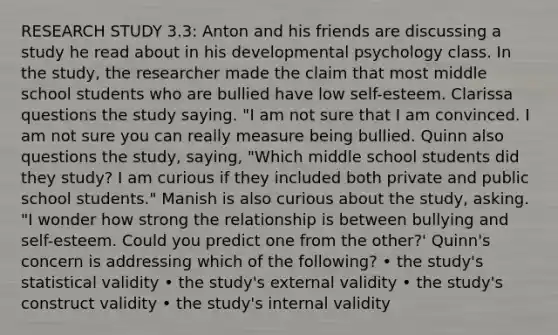 RESEARCH STUDY 3.3: Anton and his friends are discussing a study he read about in his developmental psychology class. In the study, the researcher made the claim that most middle school students who are bullied have low self-esteem. Clarissa questions the study saying. "I am not sure that I am convinced. I am not sure you can really measure being bullied. Quinn also questions the study, saying, "Which middle school students did they study? I am curious if they included both private and public school students." Manish is also curious about the study, asking. "I wonder how strong the relationship is between bullying and self-esteem. Could you predict one from the other?' Quinn's concern is addressing which of the following? • the study's statistical validity • the study's external validity • the study's construct validity • the study's internal validity