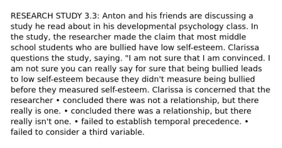 RESEARCH STUDY 3.3: Anton and his friends are discussing a study he read about in his developmental psychology class. In the study, the researcher made the claim that most middle school students who are bullied have low self-esteem. Clarissa questions the study, saying. "I am not sure that I am convinced. I am not sure you can really say for sure that being bullied leads to low self-esteem because they didn't measure being bullied before they measured self-esteem. Clarissa is concerned that the researcher • concluded there was not a relationship, but there really is one. • concluded there was a relationship, but there really isn't one. • failed to establish temporal precedence. • failed to consider a third variable.