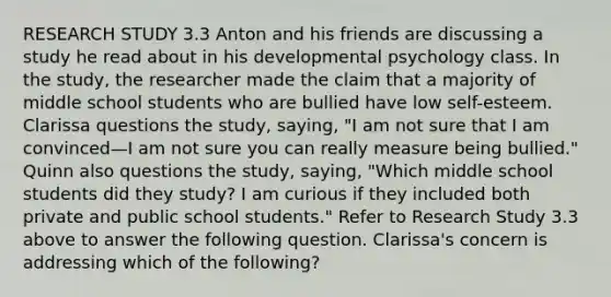 RESEARCH STUDY 3.3 Anton and his friends are discussing a study he read about in his developmental psychology class. In the study, the researcher made the claim that a majority of middle school students who are bullied have low self-esteem. Clarissa questions the study, saying, "I am not sure that I am convinced—I am not sure you can really measure being bullied." Quinn also questions the study, saying, "Which middle school students did they study? I am curious if they included both private and public school students." Refer to Research Study 3.3 above to answer the following question. Clarissa's concern is addressing which of the following?