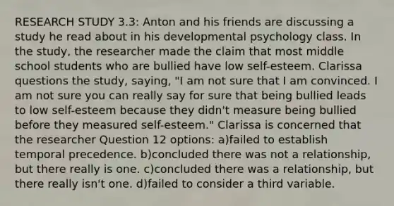 RESEARCH STUDY 3.3: Anton and his friends are discussing a study he read about in his developmental psychology class. In the study, the researcher made the claim that most middle school students who are bullied have low self-esteem. Clarissa questions the study, saying, "I am not sure that I am convinced. I am not sure you can really say for sure that being bullied leads to low self-esteem because they didn't measure being bullied before they measured self-esteem." Clarissa is concerned that the researcher Question 12 options: a)failed to establish temporal precedence. b)concluded there was not a relationship, but there really is one. c)concluded there was a relationship, but there really isn't one. d)failed to consider a third variable.