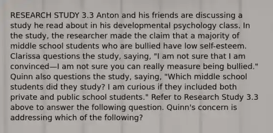 RESEARCH STUDY 3.3 Anton and his friends are discussing a study he read about in his developmental psychology class. In the study, the researcher made the claim that a majority of middle school students who are bullied have low self-esteem. Clarissa questions the study, saying, "I am not sure that I am convinced—I am not sure you can really measure being bullied." Quinn also questions the study, saying, "Which middle school students did they study? I am curious if they included both private and public school students." Refer to Research Study 3.3 above to answer the following question. Quinn's concern is addressing which of the following?