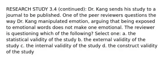 RESEARCH STUDY 3.4 (continued): Dr. Kang sends his study to a journal to be published. One of the peer reviewers questions the way Dr. Kang manipulated emotion, arguing that being exposed to emotional words does not make one emotional. The reviewer is questioning which of the following? Select one: a. the statistical validity of the study b. the external validity of the study c. the internal validity of the study d. the construct validity of the study