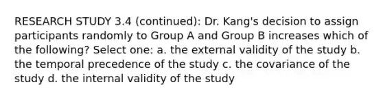 RESEARCH STUDY 3.4 (continued): Dr. Kang's decision to assign participants randomly to Group A and Group B increases which of the following? Select one: a. the external validity of the study b. the temporal precedence of the study c. the covariance of the study d. the internal validity of the study