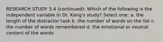 RESEARCH STUDY 3.4 (continued): Which of the following is the independent variable in Dr. Kang's study? Select one: a. the length of the distractor task b. the number of words on the list c. the number of words remembered d. the emotional or neutral content of the words