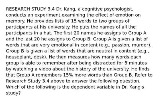 RESEARCH STUDY 3.4 Dr. Kang, a cognitive psychologist, conducts an experiment examining the effect of emotion on memory. He provides lists of 15 words to two groups of participants at his university. He puts the names of all the participants in a hat. The first 20 names he assigns to Group A and the last 20 he assigns to Group B. Group A is given a list of words that are very emotional in content (e.g., passion, murder). Group B is given a list of words that are neutral in content (e.g., houseplant, desk). He then measures how many words each group is able to remember after being distracted for 5 minutes by watching a video about the history of the university. He finds that Group A remembers 15% more words than Group B. Refer to Research Study 3.4 above to answer the following question. Which of the following is the dependent variable in Dr. Kang's study?