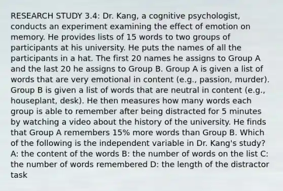 RESEARCH STUDY 3.4: Dr. Kang, a cognitive psychologist, conducts an experiment examining the effect of emotion on memory. He provides lists of 15 words to two groups of participants at his university. He puts the names of all the participants in a hat. The first 20 names he assigns to Group A and the last 20 he assigns to Group B. Group A is given a list of words that are very emotional in content (e.g., passion, murder). Group B is given a list of words that are neutral in content (e.g., houseplant, desk). He then measures how many words each group is able to remember after being distracted for 5 minutes by watching a video about the history of the university. He finds that Group A remembers 15% more words than Group B. Which of the following is the independent variable in Dr. Kang's study? A: the content of the words B: the number of words on the list C: the number of words remembered D: the length of the distractor task