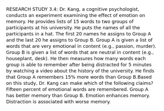 RESEARCH STUDY 3.4: Dr. Kang, a cognitive psychologist, conducts an experiment examining the effect of emotion on memory. He provides lists of 15 words to two groups of participants at his university. He puts the names of all the participants in a hat. The first 20 names he assigns to Group A and the last 20 he assigns to Group B. Group A is given a list of words that are very emotional in content (e.g., passion, murder). Group B is given a list of words that are neutral in content (e.g., houseplant, desk). He then measures how many words each group is able to remember after being distracted for 5 minutes by watching a video about the history of the university. He finds that Group A remembers 15% more words than Group B.Based on this study, Dr. Kang can make which of the following claims? Fifteen percent of emotional words are remembered. Group A has better memory than Group B. Emotion enhances memory. Distraction is associated with worse memory.