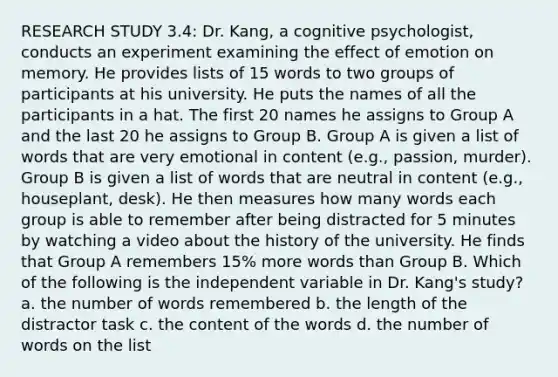 RESEARCH STUDY 3.4: Dr. Kang, a cognitive psychologist, conducts an experiment examining the effect of emotion on memory. He provides lists of 15 words to two groups of participants at his university. He puts the names of all the participants in a hat. The first 20 names he assigns to Group A and the last 20 he assigns to Group B. Group A is given a list of words that are very emotional in content (e.g., passion, murder). Group B is given a list of words that are neutral in content (e.g., houseplant, desk). He then measures how many words each group is able to remember after being distracted for 5 minutes by watching a video about the history of the university. He finds that Group A remembers 15% more words than Group B. Which of the following is the independent variable in Dr. Kang's study? a. the number of words remembered b. the length of the distractor task c. the content of the words d. the number of words on the list