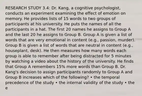 RESEARCH STUDY 3.4: Dr. Kang, a cognitive psychologist, conducts an experiment examining the effect of emotion on memory. He provides lists of 15 words to two groups of participants at his university. He puts the names of all the participants in a hat. The first 20 names he assigns to Group A and the last 20 he assigns to Group B. Group A is given a list of words that are very emotional in content (e.g., passion, murder). Group B is given a list of words that are neutral in content (e.g., houseplant, desk). He then measures how many words each group is able to remember after being distracted for 5 minutes by watching a video about the history of the university. He finds that Group A remembers 15% more words than Group B. Dr. Kang's decision to assign participants randomly to Group A and Group B increases which of the following? • the temporal precedence of the study • the internal validity of the study • the e