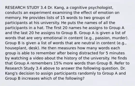 RESEARCH STUDY 3.4 Dr. Kang, a cognitive psychologist, conducts an experiment examining the effect of emotion on memory. He provides lists of 15 words to two groups of participants at his university. He puts the names of all the participants in a hat. The first 20 names he assigns to Group A and the last 20 he assigns to Group B. Group A is given a list of words that are very emotional in content (e.g., passion, murder). Group B is given a list of words that are neutral in content (e.g., houseplant, desk). He then measures how many words each group is able to remember after being distracted for 5 minutes by watching a video about the history of the university. He finds that Group A remembers 15% more words than Group B. Refer to Research Study 3.4 above to answer the following question. Dr. Kang's decision to assign participants randomly to Group A and Group B increases which of the following?