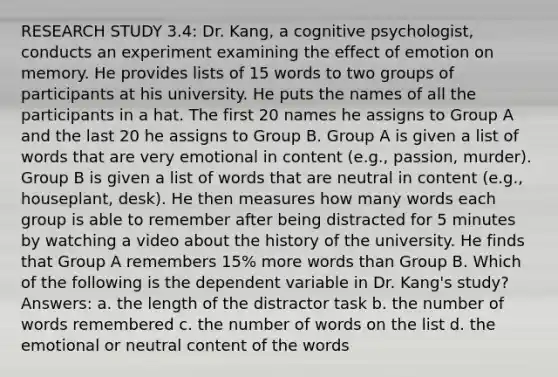 RESEARCH STUDY 3.4: Dr. Kang, a cognitive psychologist, conducts an experiment examining the effect of emotion on memory. He provides lists of 15 words to two groups of participants at his university. He puts the names of all the participants in a hat. The first 20 names he assigns to Group A and the last 20 he assigns to Group B. Group A is given a list of words that are very emotional in content (e.g., passion, murder). Group B is given a list of words that are neutral in content (e.g., houseplant, desk). He then measures how many words each group is able to remember after being distracted for 5 minutes by watching a video about the history of the university. He finds that Group A remembers 15% more words than Group B. Which of the following is the dependent variable in Dr. Kang's study? Answers: a. the length of the distractor task b. the number of words remembered c. the number of words on the list d. the emotional or neutral content of the words