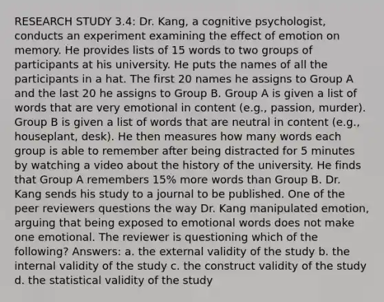 RESEARCH STUDY 3.4: Dr. Kang, a cognitive psychologist, conducts an experiment examining the effect of emotion on memory. He provides lists of 15 words to two groups of participants at his university. He puts the names of all the participants in a hat. The first 20 names he assigns to Group A and the last 20 he assigns to Group B. Group A is given a list of words that are very emotional in content (e.g., passion, murder). Group B is given a list of words that are neutral in content (e.g., houseplant, desk). He then measures how many words each group is able to remember after being distracted for 5 minutes by watching a video about the history of the university. He finds that Group A remembers 15% more words than Group B. Dr. Kang sends his study to a journal to be published. One of the peer reviewers questions the way Dr. Kang manipulated emotion, arguing that being exposed to emotional words does not make one emotional. The reviewer is questioning which of the following? Answers: a. the external validity of the study b. the internal validity of the study c. the construct validity of the study d. the statistical validity of the study