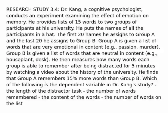 RESEARCH STUDY 3.4: Dr. Kang, a cognitive psychologist, conducts an experiment examining the effect of emotion on memory. He provides lists of 15 words to two groups of participants at his university. He puts the names of all the participants in a hat. The first 20 names he assigns to Group A and the last 20 he assigns to Group B. Group A is given a list of words that are very emotional in content (e.g., passion, murder). Group B is given a list of words that are neutral in content (e.g., houseplant, desk). He then measures how many words each group is able to remember after being distracted for 5 minutes by watching a video about the history of the university. He finds that Group A remembers 15% more words than Group B. Which of the following is the dependent variable in Dr. Kang's study? - the length of the distractor task - the number of words remembered - the content of the words - the number of words on the list