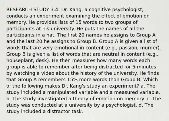 RESEARCH STUDY 3.4: Dr. Kang, a cognitive psychologist, conducts an experiment examining the effect of emotion on memory. He provides lists of 15 words to two groups of participants at his university. He puts the names of all the participants in a hat. The first 20 names he assigns to Group A and the last 20 he assigns to Group B. Group A is given a list of words that are very emotional in content (e.g., passion, murder). Group B is given a list of words that are neutral in content (e.g., houseplant, desk). He then measures how many words each group is able to remember after being distracted for 5 minutes by watching a video about the history of the university. He finds that Group A remembers 15% more words than Group B. Which of the following makes Dr. Kang's study an experiment? a. The study included a manipulated variable and a measured variable. b. The study investigated a theory of emotion on memory. c. The study was conducted at a university by a psychologist. d. The study included a distractor task.