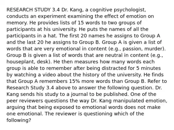 RESEARCH STUDY 3.4 Dr. Kang, a cognitive psychologist, conducts an experiment examining the effect of emotion on memory. He provides lists of 15 words to two groups of participants at his university. He puts the names of all the participants in a hat. The first 20 names he assigns to Group A and the last 20 he assigns to Group B. Group A is given a list of words that are very emotional in content (e.g., passion, murder). Group B is given a list of words that are neutral in content (e.g., houseplant, desk). He then measures how many words each group is able to remember after being distracted for 5 minutes by watching a video about the history of the university. He finds that Group A remembers 15% more words than Group B. Refer to Research Study 3.4 above to answer the following question. Dr. Kang sends his study to a journal to be published. One of the peer reviewers questions the way Dr. Kang manipulated emotion, arguing that being exposed to emotional words does not make one emotional. The reviewer is questioning which of the following?