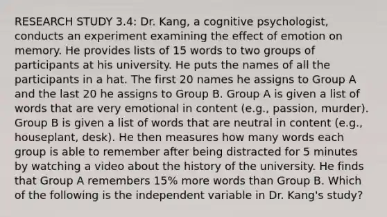 RESEARCH STUDY 3.4: Dr. Kang, a cognitive psychologist, conducts an experiment examining the effect of emotion on memory. He provides lists of 15 words to two groups of participants at his university. He puts the names of all the participants in a hat. The first 20 names he assigns to Group A and the last 20 he assigns to Group B. Group A is given a list of words that are very emotional in content (e.g., passion, murder). Group B is given a list of words that are neutral in content (e.g., houseplant, desk). He then measures how many words each group is able to remember after being distracted for 5 minutes by watching a video about the history of the university. He finds that Group A remembers 15% more words than Group B. Which of the following is the independent variable in Dr. Kang's study?