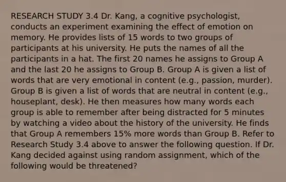 RESEARCH STUDY 3.4 Dr. Kang, a cognitive psychologist, conducts an experiment examining the effect of emotion on memory. He provides lists of 15 words to two groups of participants at his university. He puts the names of all the participants in a hat. The first 20 names he assigns to Group A and the last 20 he assigns to Group B. Group A is given a list of words that are very emotional in content (e.g., passion, murder). Group B is given a list of words that are neutral in content (e.g., houseplant, desk). He then measures how many words each group is able to remember after being distracted for 5 minutes by watching a video about the history of the university. He finds that Group A remembers 15% more words than Group B. Refer to Research Study 3.4 above to answer the following question. If Dr. Kang decided against using random assignment, which of the following would be threatened?