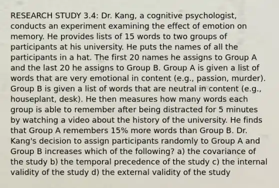 RESEARCH STUDY 3.4: Dr. Kang, a cognitive psychologist, conducts an experiment examining the effect of emotion on memory. He provides lists of 15 words to two groups of participants at his university. He puts the names of all the participants in a hat. The first 20 names he assigns to Group A and the last 20 he assigns to Group B. Group A is given a list of words that are very emotional in content (e.g., passion, murder). Group B is given a list of words that are neutral in content (e.g., houseplant, desk). He then measures how many words each group is able to remember after being distracted for 5 minutes by watching a video about the history of the university. He finds that Group A remembers 15% more words than Group B. Dr. Kang's decision to assign participants randomly to Group A and Group B increases which of the following? a) the covariance of the study b) the temporal precedence of the study c) the internal validity of the study d) the external validity of the study