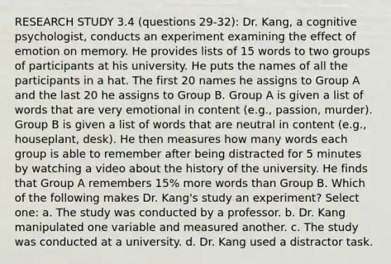 RESEARCH STUDY 3.4 (questions 29-32): Dr. Kang, a cognitive psychologist, conducts an experiment examining the effect of emotion on memory. He provides lists of 15 words to two groups of participants at his university. He puts the names of all the participants in a hat. The first 20 names he assigns to Group A and the last 20 he assigns to Group B. Group A is given a list of words that are very emotional in content (e.g., passion, murder). Group B is given a list of words that are neutral in content (e.g., houseplant, desk). He then measures how many words each group is able to remember after being distracted for 5 minutes by watching a video about the history of the university. He finds that Group A remembers 15% more words than Group B. Which of the following makes Dr. Kang's study an experiment? Select one: a. The study was conducted by a professor. b. Dr. Kang manipulated one variable and measured another. c. The study was conducted at a university. d. Dr. Kang used a distractor task.