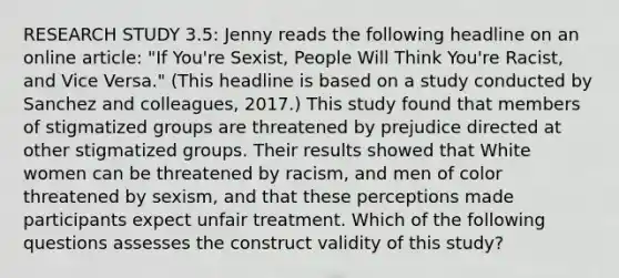 RESEARCH STUDY 3.5: Jenny reads the following headline on an online article: "If You're Sexist, People Will Think You're Racist, and Vice Versa." (This headline is based on a study conducted by Sanchez and colleagues, 2017.) This study found that members of stigmatized groups are threatened by prejudice directed at other stigmatized groups. Their results showed that White women can be threatened by racism, and men of color threatened by sexism, and that these perceptions made participants expect unfair treatment. Which of the following questions assesses the construct validity of this study?