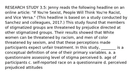 RESEARCH STUDY 3.5: Jenny reads the following headline on an online article: "If You're Sexist, People Will Think You're Racist, and Vice Versa." (This headline is based on a study conducted by Sanchez and colleagues, 2017.) This study found that members of stigmatized groups are threatened by prejudice directed at other stigmatized groups. Their results showed that White women can be threatened by racism, and men of color threatened by sexism, and that these perceptions made participants expect unfair treatment. In this study, ________ is a conceptual definition of one of their primary variables. a. a questionnaire assessing level of stigma perceived b. age of participants c. self-reported race on a questionnaire d. perceived prejudiced attitudes