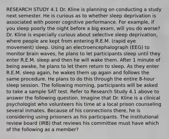 RESEARCH STUDY 4.1 Dr. Kline is planning on conducting a study next semester. He is curious as to whether sleep deprivation is associated with poorer cognitive performance. For example, if you sleep poorly the night before a big exam, will you do worse? Dr. Kline is especially curious about selective sleep deprivation, where people are kept from entering R.E.M. (rapid eye movement) sleep. Using an electroencephalograph (EEG) to monitor brain waves, he plans to let participants sleep until they enter R.E.M. sleep and then he will wake them. After 1 minute of being awake, he plans to let them return to sleep. As they enter R.E.M. sleep again, he wakes them up again and follows the same procedure. He plans to do this through the entire 8-hour sleep session. The following morning, participants will be asked to take a sample SAT test. Refer to Research Study 4.1 above to answer the following question. Imagine that Dr. Kline is a clinical psychologist who volunteers his time at a local prison counseling several inmates. Because of his connections there, he is considering using prisoners as his participants. The institutional review board (IRB) that reviews his committee must have which of the following as a member?