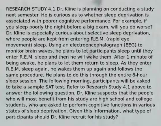 RESEARCH STUDY 4.1 Dr. Kline is planning on conducting a study next semester. He is curious as to whether sleep deprivation is associated with poorer cognitive performance. For example, if you sleep poorly the night before a big exam, will you do worse? Dr. Kline is especially curious about selective sleep deprivation, where people are kept from entering R.E.M. (rapid eye movement) sleep. Using an electroencephalograph (EEG) to monitor brain waves, he plans to let participants sleep until they enter R.E.M. sleep and then he will wake them. After 1 minute of being awake, he plans to let them return to sleep. As they enter R.E.M. sleep again, he wakes them up again and follows the same procedure. He plans to do this through the entire 8-hour sleep session. The following morning, participants will be asked to take a sample SAT test. Refer to Research Study 4.1 above to answer the following question. Dr. Kline suspects that the people who will most benefit from his study are high school and college students, who are asked to perform cognitive functions in various states of sleep deprivation. Given this information, what type of participants should Dr. Kline recruit for his study?