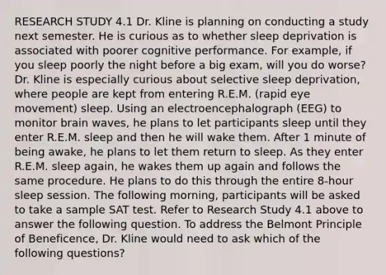 RESEARCH STUDY 4.1 Dr. Kline is planning on conducting a study next semester. He is curious as to whether sleep deprivation is associated with poorer cognitive performance. For example, if you sleep poorly the night before a big exam, will you do worse? Dr. Kline is especially curious about selective sleep deprivation, where people are kept from entering R.E.M. (rapid eye movement) sleep. Using an electroencephalograph (EEG) to monitor brain waves, he plans to let participants sleep until they enter R.E.M. sleep and then he will wake them. After 1 minute of being awake, he plans to let them return to sleep. As they enter R.E.M. sleep again, he wakes them up again and follows the same procedure. He plans to do this through the entire 8-hour sleep session. The following morning, participants will be asked to take a sample SAT test. Refer to Research Study 4.1 above to answer the following question. To address the Belmont Principle of Beneficence, Dr. Kline would need to ask which of the following questions?