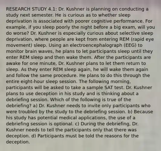 RESEARCH STUDY 4.1: Dr. Kushner is planning on conducting a study next semester. He is curious as to whether sleep deprivation is associated with poorer cognitive performance. For example, if you sleep poorly the night before a big exam, will you do worse? Dr. Kushner is especially curious about selective sleep deprivation, where people are kept from entering REM (rapid eye movement) sleep. Using an electroencephalograph (EEG) to monitor brain waves, he plans to let participants sleep until they enter REM sleep and then wake them. After the participants are awake for one minute, Dr. Kushner plans to let them return to sleep. As they enter REM sleep again, he will wake them again and follow the same procedure. He plans to do this through the entire eight-hour sleep session. The following morning, participants will be asked to take a sample SAT test. Dr. Kushner plans to use deception in his study and is thinking about a debriefing session. Which of the following is true of the debriefing? a) Dr. Kushner needs to invite only participants who were troubled by the study to the debriefing session. b) Because his study has potential medical applications, the use of a debriefing session is optional. c) During the debriefing, Dr. Kushner needs to tell the participants only that there was deception. d) Participants must be told the reasons for the deception.