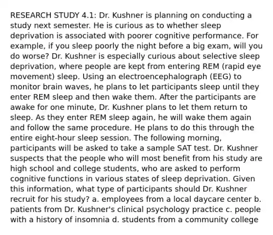 RESEARCH STUDY 4.1: Dr. Kushner is planning on conducting a study next semester. He is curious as to whether sleep deprivation is associated with poorer cognitive performance. For example, if you sleep poorly the night before a big exam, will you do worse? Dr. Kushner is especially curious about selective sleep deprivation, where people are kept from entering REM (rapid eye movement) sleep. Using an electroencephalograph (EEG) to monitor brain waves, he plans to let participants sleep until they enter REM sleep and then wake them. After the participants are awake for one minute, Dr. Kushner plans to let them return to sleep. As they enter REM sleep again, he will wake them again and follow the same procedure. He plans to do this through the entire eight-hour sleep session. The following morning, participants will be asked to take a sample SAT test. Dr. Kushner suspects that the people who will most benefit from his study are high school and college students, who are asked to perform cognitive functions in various states of sleep deprivation. Given this information, what type of participants should Dr. Kushner recruit for his study? a. employees from a local daycare center b. patients from Dr. Kushner's clinical psychology practice c. people with a history of insomnia d. students from a community college