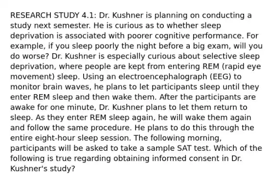 RESEARCH STUDY 4.1: Dr. Kushner is planning on conducting a study next semester. He is curious as to whether sleep deprivation is associated with poorer cognitive performance. For example, if you sleep poorly the night before a big exam, will you do worse? Dr. Kushner is especially curious about selective sleep deprivation, where people are kept from entering REM (rapid eye movement) sleep. Using an electroencephalograph (EEG) to monitor brain waves, he plans to let participants sleep until they enter REM sleep and then wake them. After the participants are awake for one minute, Dr. Kushner plans to let them return to sleep. As they enter REM sleep again, he will wake them again and follow the same procedure. He plans to do this through the entire eight-hour sleep session. The following morning, participants will be asked to take a sample SAT test. Which of the following is true regarding obtaining informed consent in Dr. Kushner's study?