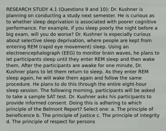 RESEARCH STUDY 4.1 (Questions 9 and 10): Dr. Kushner is planning on conducting a study next semester. He is curious as to whether sleep deprivation is associated with poorer cognitive performance. For example, if you sleep poorly the night before a big exam, will you do worse? Dr. Kushner is especially curious about selective sleep deprivation, where people are kept from entering REM (rapid eye movement) sleep. Using an electroencephalograph (EEG) to monitor brain waves, he plans to let participants sleep until they enter REM sleep and then wake them. After the participants are awake for one minute, Dr. Kushner plans to let them return to sleep. As they enter REM sleep again, he will wake them again and follow the same procedure. He plans to do this through the entire eight-hour sleep session. The following morning, participants will be asked to take a sample SAT test. Dr. Kushner asks his participants to provide informed consent. Doing this is adhering to which principle of the Belmont Report? Select one: a. The principle of beneficence b. The principle of justice c. The principle of integrity d. The principle of respect for persons