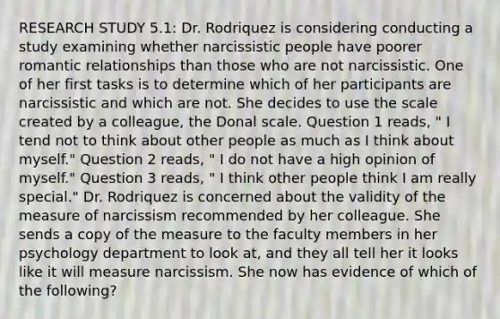 RESEARCH STUDY 5.1: Dr. Rodriquez is considering conducting a study examining whether narcissistic people have poorer romantic relationships than those who are not narcissistic. One of her first tasks is to determine which of her participants are narcissistic and which are not. She decides to use the scale created by a colleague, the Donal scale. Question 1 reads, " I tend not to think about other people as much as I think about myself." Question 2 reads, " I do not have a high opinion of myself." Question 3 reads, " I think other people think I am really special." Dr. Rodriquez is concerned about the validity of the measure of narcissism recommended by her colleague. She sends a copy of the measure to the faculty members in her psychology department to look at, and they all tell her it looks like it will measure narcissism. She now has evidence of which of the following?