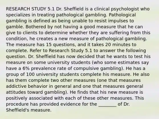 RESEARCH STUDY 5.1 Dr. Sheffield is a clinical psychologist who specializes in treating pathological gambling. Pathological gambling is defined as being unable to resist impulses to gamble. Bothered by not having a good measure that he can give to clients to determine whether they are suffering from this condition, he creates a new measure of pathological gambling. The measure has 15 questions, and it takes 20 minutes to complete. Refer to Research Study 5.1 to answer the following question. Dr. Sheffield has now decided that he wants to test his measure on some university students (who some estimates say have a 6% prevalence rate of compulsive gambling). He has a group of 100 university students complete his measure. He also has them complete two other measures (one that measures addictive behavior in general and one that measures general attitudes toward gambling). He finds that his new measure is positively associated with each of these other measures. This procedure has provided evidence for the ________ of Dr. Sheffield's measure.