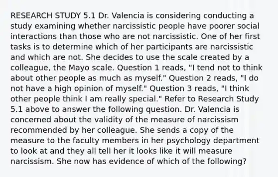 RESEARCH STUDY 5.1 Dr. Valencia is considering conducting a study examining whether narcissistic people have poorer social interactions than those who are not narcissistic. One of her first tasks is to determine which of her participants are narcissistic and which are not. She decides to use the scale created by a colleague, the Mayo scale. Question 1 reads, "I tend not to think about other people as much as myself." Question 2 reads, "I do not have a high opinion of myself." Question 3 reads, "I think other people think I am really special." Refer to Research Study 5.1 above to answer the following question. Dr. Valencia is concerned about the validity of the measure of narcissism recommended by her colleague. She sends a copy of the measure to the faculty members in her psychology department to look at and they all tell her it looks like it will measure narcissism. She now has evidence of which of the following?