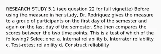 RESEARCH STUDY 5.1 (see question 22 for full vignette) Before using the measure in her study, Dr. Rodriquez gives the measure to a group of participants on the first day of the semester and again on the last day of the semester. She then compares the scores between the two time points. This is a test of which of the following? Select one: a. Internal reliability b. Interrater reliability c. Test-retest reliability d. Construct reliability