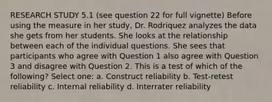 RESEARCH STUDY 5.1 (see question 22 for full vignette) Before using the measure in her study, Dr. Rodriquez analyzes the data she gets from her students. She looks at the relationship between each of the individual questions. She sees that participants who agree with Question 1 also agree with Question 3 and disagree with Question 2. This is a test of which of the following? Select one: a. Construct reliability b. Test-retest reliability c. Internal reliability d. Interrater reliability