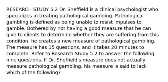 RESEARCH STUDY 5.2 Dr. Sheffield is a clinical psychologist who specializes in treating pathological gambling. Pathological gambling is defined as being unable to resist impulses to gamble. Bothered by not having a good measure that he can give to clients to determine whether they are suffering from this condition, he creates a new measure of pathological gambling. The measure has 15 questions, and it takes 20 minutes to complete. Refer to Research Study 5.2 to answer the following nine questions. If Dr. Sheffield's measure does not actually measure pathological gambling, his measure is said to lack which of the following?