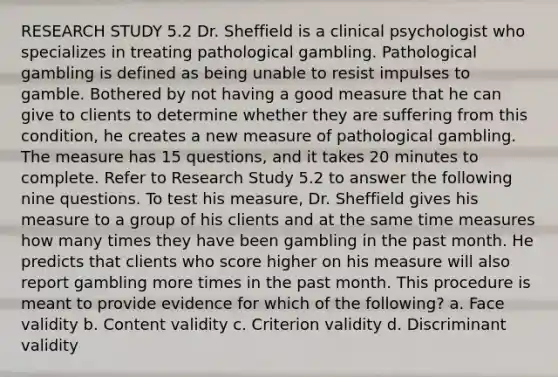 RESEARCH STUDY 5.2 Dr. Sheffield is a clinical psychologist who specializes in treating pathological gambling. Pathological gambling is defined as being unable to resist impulses to gamble. Bothered by not having a good measure that he can give to clients to determine whether they are suffering from this condition, he creates a new measure of pathological gambling. The measure has 15 questions, and it takes 20 minutes to complete. Refer to Research Study 5.2 to answer the following nine questions. To test his measure, Dr. Sheffield gives his measure to a group of his clients and at the same time measures how many times they have been gambling in the past month. He predicts that clients who score higher on his measure will also report gambling more times in the past month. This procedure is meant to provide evidence for which of the following? a. Face validity b. Content validity c. Criterion validity d. Discriminant validity