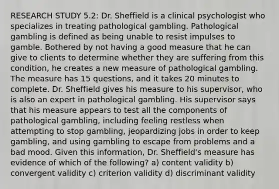 RESEARCH STUDY 5.2: Dr. Sheffield is a clinical psychologist who specializes in treating pathological gambling. Pathological gambling is defined as being unable to resist impulses to gamble. Bothered by not having a good measure that he can give to clients to determine whether they are suffering from this condition, he creates a new measure of pathological gambling. The measure has 15 questions, and it takes 20 minutes to complete. Dr. Sheffield gives his measure to his supervisor, who is also an expert in pathological gambling. His supervisor says that his measure appears to test all the components of pathological gambling, including feeling restless when attempting to stop gambling, jeopardizing jobs in order to keep gambling, and using gambling to escape from problems and a bad mood. Given this information, Dr. Sheffield's measure has evidence of which of the following? a) content validity b) convergent validity c) criterion validity d) discriminant validity