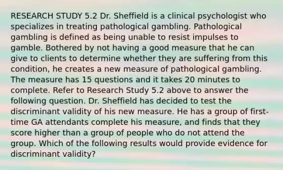 RESEARCH STUDY 5.2 Dr. Sheffield is a clinical psychologist who specializes in treating pathological gambling. Pathological gambling is defined as being unable to resist impulses to gamble. Bothered by not having a good measure that he can give to clients to determine whether they are suffering from this condition, he creates a new measure of pathological gambling. The measure has 15 questions and it takes 20 minutes to complete. Refer to Research Study 5.2 above to answer the following question. Dr. Sheffield has decided to test the discriminant validity of his new measure. He has a group of first-time GA attendants complete his measure, and finds that they score higher than a group of people who do not attend the group. Which of the following results would provide evidence for discriminant validity?