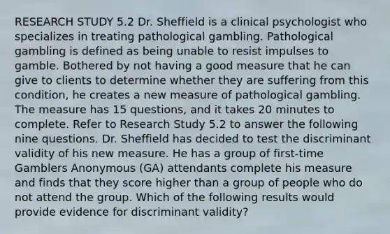 RESEARCH STUDY 5.2 Dr. Sheffield is a clinical psychologist who specializes in treating pathological gambling. Pathological gambling is defined as being unable to resist impulses to gamble. Bothered by not having a good measure that he can give to clients to determine whether they are suffering from this condition, he creates a new measure of pathological gambling. The measure has 15 questions, and it takes 20 minutes to complete. Refer to Research Study 5.2 to answer the following nine questions. Dr. Sheffield has decided to test the discriminant validity of his new measure. He has a group of first-time Gamblers Anonymous (GA) attendants complete his measure and finds that they score higher than a group of people who do not attend the group. Which of the following results would provide evidence for discriminant validity?